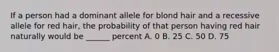 If a person had a dominant allele for blond hair and a recessive allele for red hair, the probability of that person having red hair naturally would be ______ percent A. 0 B. 25 C. 50 D. 75