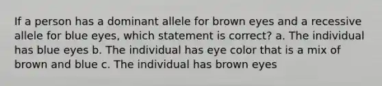 If a person has a dominant allele for brown eyes and a recessive allele for blue eyes, which statement is correct? a. The individual has blue eyes b. The individual has eye color that is a mix of brown and blue c. The individual has brown eyes