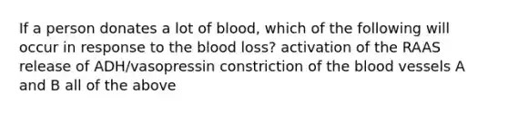 If a person donates a lot of blood, which of the following will occur in response to the blood loss? activation of the RAAS release of ADH/vasopressin constriction of the blood vessels A and B all of the above