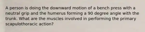 A person is doing the downward motion of a bench press with a neutral grip and the humerus forming a 90 degree angle with the trunk. What are the muscles involved in performing the primary scapulothoracic action?