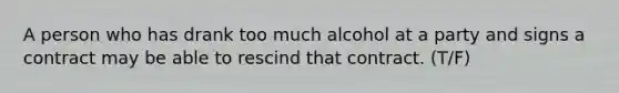 A person who has drank too much alcohol at a party and signs a contract may be able to rescind that contract. (T/F)