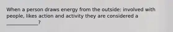 When a person draws energy from the outside: involved with people, likes action and activity they are considered a _____________?