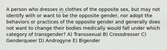 A person who dresses in clothes of the opposite sex, but may not identify with or want to be the opposite gender, nor adopt the behaviors or practices of the opposite gender and generally does not want to change their bodies medically would fall under which category of transgender? A) Transsexual B) Crossdresser C) Genderqueer D) Androgyne E) Bigender