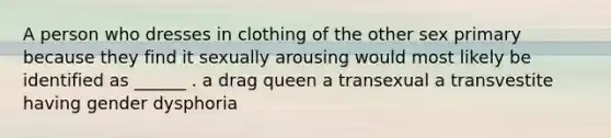 A person who dresses in clothing of the other sex primary because they find it sexually arousing would most likely be identified as ______ . a drag queen a transexual a transvestite having gender dysphoria