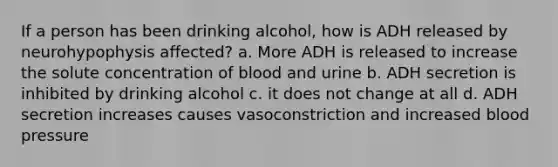 If a person has been drinking alcohol, how is ADH released by neurohypophysis affected? a. More ADH is released to increase the solute concentration of blood and urine b. ADH secretion is inhibited by drinking alcohol c. it does not change at all d. ADH secretion increases causes vasoconstriction and increased blood pressure