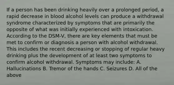 If a person has been drinking heavily over a prolonged period, a rapid decrease in blood alcohol levels can produce a withdrawal syndrome characterized by symptoms that are primarily the opposite of what was initially experienced with intoxication. According to the DSM-V, there are key elements that must be met to confirm or diagnosis a person with alcohol withdrawal. This includes the recent decreasing or stopping of regular heavy drinking plus the development of at least two symptoms to confirm alcohol withdrawal. Symptoms may include: A. Hallucinations B. Tremor of the hands C. Seizures D. All of the above