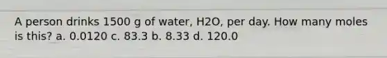 A person drinks 1500 g of water, H2O, per day. How many moles is this? a. 0.0120 c. 83.3 b. 8.33 d. 120.0