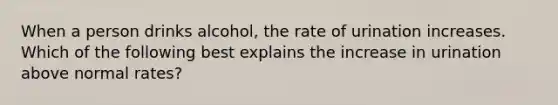 When a person drinks alcohol, the rate of urination increases. Which of the following best explains the increase in urination above normal rates?