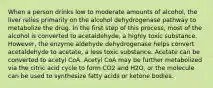 When a person drinks low to moderate amounts of alcohol, the liver relies primarily on the alcohol dehydrogenase pathway to metabolize the drug. In the first step of this process, most of the alcohol is converted to acetaldehyde, a highly toxic substance. However, the enzyme aldehyde dehydrogenase helps convert acetaldehyde to acetate, a less toxic substance. Acetate can be converted to acetyl CoA. Acetyl CoA may be further metabolized via the citric acid cycle to form CO2 and H2O, or the molecule can be used to synthesize fatty acids or ketone bodies.