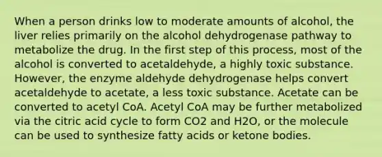 When a person drinks low to moderate amounts of alcohol, the liver relies primarily on the alcohol dehydrogenase pathway to metabolize the drug. In the first step of this process, most of the alcohol is converted to acetaldehyde, a highly toxic substance. However, the enzyme aldehyde dehydrogenase helps convert acetaldehyde to acetate, a less toxic substance. Acetate can be converted to acetyl CoA. Acetyl CoA may be further metabolized via the citric acid cycle to form CO2 and H2O, or the molecule can be used to synthesize fatty acids or <a href='https://www.questionai.com/knowledge/kR9thwvAYz-ketone-bodies' class='anchor-knowledge'>ketone bodies</a>.