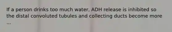 If a person drinks too much water, ADH release is inhibited so the distal convoluted tubules and collecting ducts become more ...