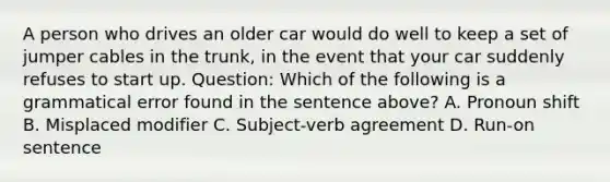 A person who drives an older car would do well to keep a set of jumper cables in the trunk, in the event that your car suddenly refuses to start up. Question: Which of the following is a grammatical error found in the sentence above? A. Pronoun shift B. Misplaced modifier C. Subject-verb agreement D. Run-on sentence