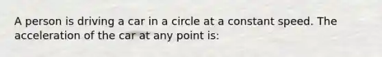 A person is driving a car in a circle at a constant speed. The acceleration of the car at any point is: