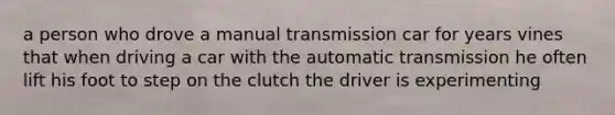 a person who drove a manual transmission car for years vines that when driving a car with the automatic transmission he often lift his foot to step on the clutch the driver is experimenting