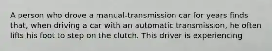 A person who drove a manual-transmission car for years finds that, when driving a car with an automatic transmission, he often lifts his foot to step on the clutch. This driver is experiencing