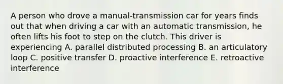 A person who drove a manual-transmission car for years finds out that when driving a car with an automatic transmission, he often lifts his foot to step on the clutch. This driver is experiencing A. parallel distributed processing B. an articulatory loop C. positive transfer D. proactive interference E. retroactive interference