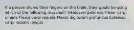 If a person drums their fingers on the table, they would be using which of the following muscles?: Interossei palmaris Flexor carpi ulnaris Flexor carpi radialis Flexor digitorum profundus Extensor carpi radialis longus