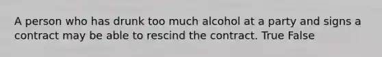 A person who has drunk too much alcohol at a party and signs a contract may be able to rescind the contract. True False