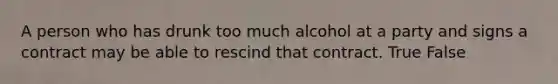 A person who has drunk too much alcohol at a party and signs a contract may be able to rescind that contract. True False