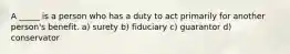 A _____ is a person who has a duty to act primarily for another person's benefit. a) surety b) fiduciary c) guarantor d) conservator