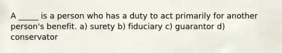 A _____ is a person who has a duty to act primarily for another person's benefit. a) surety b) fiduciary c) guarantor d) conservator