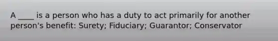 A ____ is a person who has a duty to act primarily for another person's benefit: Surety; Fiduciary; Guarantor; Conservator