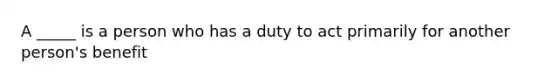 A _____ is a person who has a duty to act primarily for another person's benefit