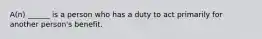 A(n) ______ is a person who has a duty to act primarily for another person's benefit.