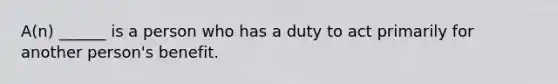 A(n) ______ is a person who has a duty to act primarily for another person's benefit.