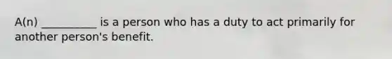 A(n) __________ is a person who has a duty to act primarily for another person's benefit.