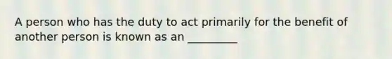 A person who has the duty to act primarily for the benefit of another person is known as an _________