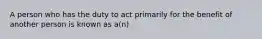 A person who has the duty to act primarily for the benefit of another person is known as a(n)