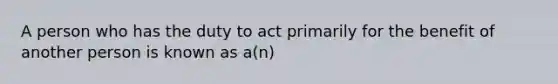 A person who has the duty to act primarily for the benefit of another person is known as a(n)