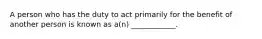 A person who has the duty to act primarily for the benefit of another person is known as a(n) ____________.