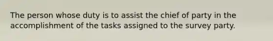 The person whose duty is to assist the chief of party in the accomplishment of the tasks assigned to the survey party.