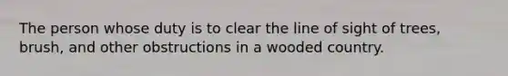 The person whose duty is to clear the line of sight of trees, brush, and other obstructions in a wooded country.