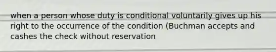 when a person whose duty is conditional voluntarily gives up his right to the occurrence of the condition (Buchman accepts and cashes the check without reservation