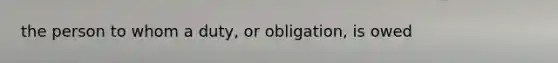 the person to whom a duty, or obligation, is owed