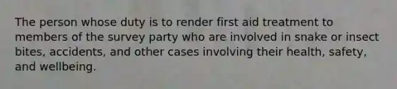 The person whose duty is to render first aid treatment to members of the survey party who are involved in snake or insect bites, accidents, and other cases involving their health, safety, and wellbeing.