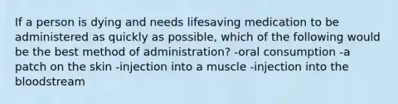 If a person is dying and needs lifesaving medication to be administered as quickly as possible, which of the following would be the best method of administration? -oral consumption -a patch on the skin -injection into a muscle -injection into the bloodstream