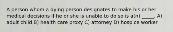 A person whom a dying person designates to make his or her medical decisions if he or she is unable to do so is a(n) _____. A) adult child B) health care proxy C) attorney D) hospice worker