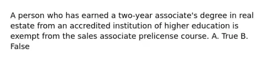 A person who has earned a two-year associate's degree in real estate from an accredited institution of higher education is exempt from the sales associate prelicense course. A. True B. False