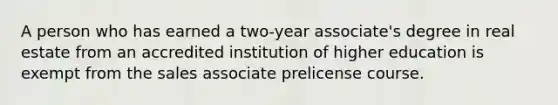 A person who has earned a two-year associate's degree in real estate from an accredited institution of higher education is exempt from the sales associate prelicense course.