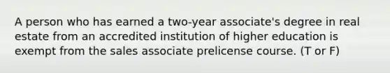 A person who has earned a two-year associate's degree in real estate from an accredited institution of higher education is exempt from the sales associate prelicense course. (T or F)