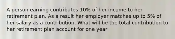 A person earning contributes 10% of her income to her retirement plan. As a result her employer matches up to 5% of her salary as a contribution. What will be the total contribution to her retirement plan account for one year