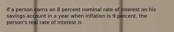 If a person earns an 8 percent nominal rate of interest on his savings account in a year when inflation is 9 percent, the person's real rate of interest is