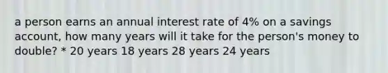 a person earns an annual interest rate of 4% on a savings account, how many years will it take for the person's money to double? * 20 years 18 years 28 years 24 years