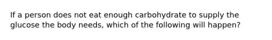 If a person does not eat enough carbohydrate to supply the glucose the body needs, which of the following will happen?