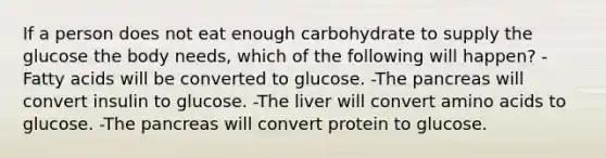 If a person does not eat enough carbohydrate to supply the glucose the body needs, which of the following will happen? -Fatty acids will be converted to glucose. -The pancreas will convert insulin to glucose. -The liver will convert amino acids to glucose. -The pancreas will convert protein to glucose.