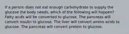 If a person does not eat enough carbohydrate to supply the glucose the body needs, which of the following will happen? Fatty acids will be converted to glucose. The pancreas will convert insulin to glucose. The liver will convert amino acids to glucose. The pancreas will convert protein to glucose.